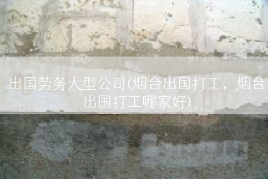 出国劳务大型公司(烟台出国打工，烟台出国打工哪家好)