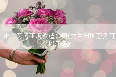 出国劳务正规派遣公司(女生出国劳务可以干嘛)