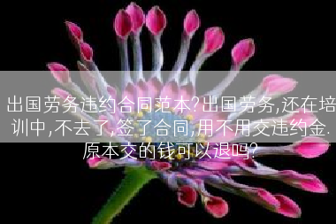 出国劳务违约合同范本?出国劳务,还在培训中,不去了,签了合同,用不用交违约金.原本交的钱可以退吗?