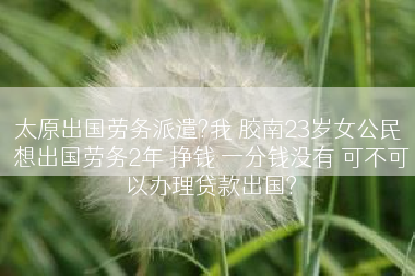 太原出国劳务派遣?我 胶南23岁女公民 想出国劳务2年 挣钱 一分钱没有 可不可以办理贷款出国?