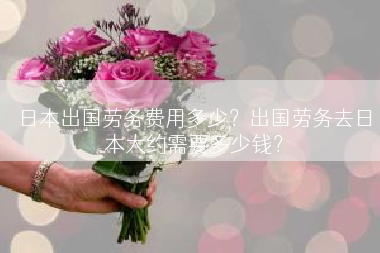 日本出国劳务费用多少？出国劳务去日本大约需要多少钱？
