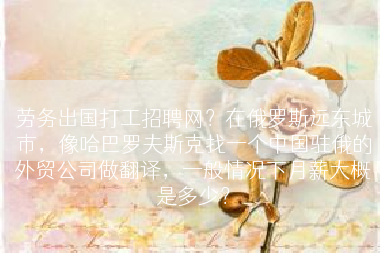 劳务出国打工招聘网？在俄罗斯远东城市，像哈巴罗夫斯克找一个中国驻俄的外贸公司做翻译，一般情况下月薪大概是多少？