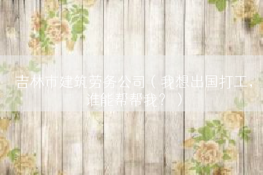 吉林市建筑劳务公司（我想出国打工，谁能帮帮我？）
