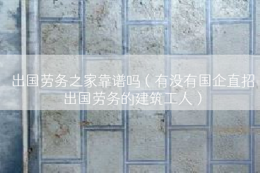 出国劳务之家靠谱吗（有没有国企直招出国劳务的建筑工人）