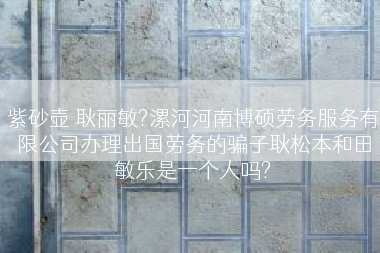 紫砂壶 耿丽敏?漯河河南博硕劳务服务有限公司办理出国劳务的骗子耿松本和田敏乐是一个人吗?