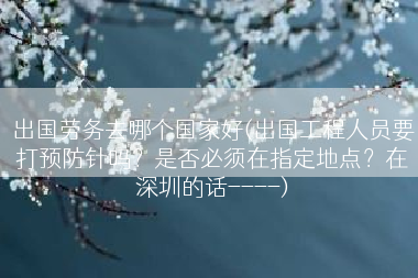 出国劳务去哪个国家好(出国工程人员要打预防针吗？是否必须在指定地点？在深圳的话----)