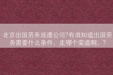 北京出国劳务派遣公司?有谁知道出国劳务需要什么条件，走哪个渠道啊、?