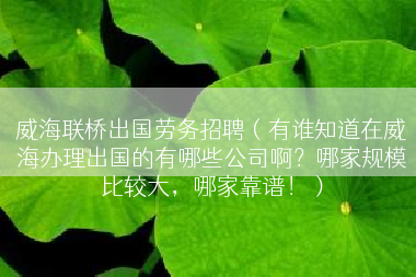 威海联桥出国劳务招聘（有谁知道在威海办理出国的有哪些公司啊？哪家规模比较大，哪家靠谱！）