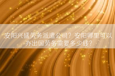 安阳兴盛劳务派遣公司？安阳哪里可以办出国劳务需要多少钱？
