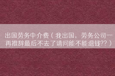 出国劳务中介费（我出国，劳务公司一再推辞最后不去了请问能不能退钱??）