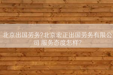 北京出国劳务?北京宏正出国劳务有限公司 服务态度怎样?