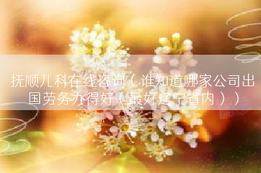 抚顺儿科在线咨询（谁知道哪家公司出国劳务办得好（最好辽宁省内））