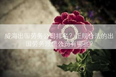威海出国劳务公司排名？正规合法的出国劳务派遣公司有哪些？