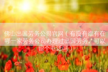 佛山出国劳务公司官网（有没有谁有在哪一家劳务公司办理过出国劳务，可以留个电话吗）