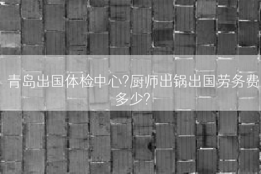 青岛出国体检中心?厨师出锅出国劳务费多少?