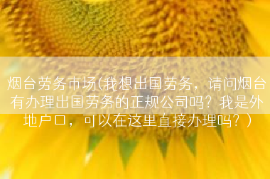 烟台劳务市场(我想出国劳务，请问烟台有办理出国劳务的正规公司吗？我是外地户口，可以在这里直接办理吗？)