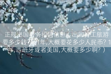 正规出国劳务招聘信息（出国打工旅游要多少钱?呆1年,大概要花多少人民币? 1年,西班牙或者美国,大概要多少啊?）