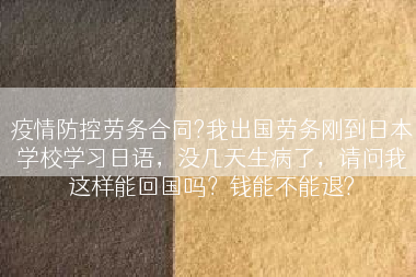 疫情防控劳务合同?我出国劳务刚到日本学校学习日语，没几天生病了，请问我这样能回国吗？钱能不能退?