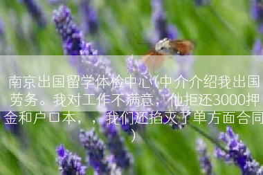 南京出国留学体检中心(中介介绍我出国劳务。我对工作不满意，他拒还3000押金和户口本，，我们还掐灭了单方面合同)