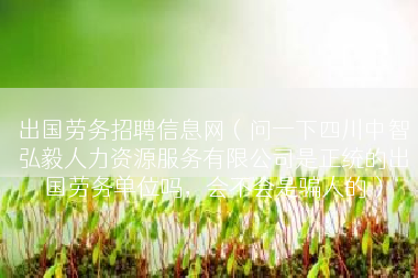 出国劳务招聘信息网（问一下四川中智弘毅人力资源服务有限公司是正统的出国劳务单位吗，会不会是骗人的）