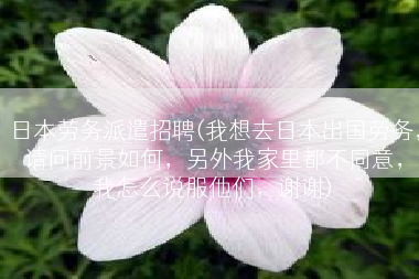 日本劳务派遣招聘(我想去日本出国劳务，请问前景如何，另外我家里都不同意，我怎么说服他们，谢谢)