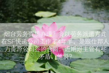烟台劳务资质办理？我以劳务派遣方式在SF快递公司工作了4年半，是跟仕邦人力资源公司签的合同；近期跟主管有些矛盾，他说？