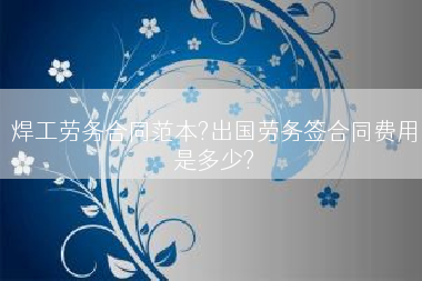 焊工劳务合同范本?出国劳务签合同费用是多少?