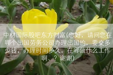中材国际股吧东方财富(您好，请问您在哪个出国劳务公司办理出国的，要交多少钱，办理时间多久，在哪做什么工作啊、？谢谢)