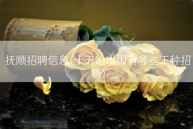 抚顺招聘信息(十五冶出国有哪些工种招聘)