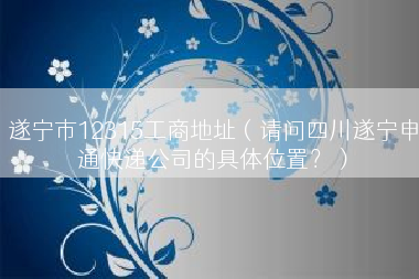 遂宁市12315工商地址（请问四川遂宁申通快递公司的具体位置？）