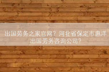 出国劳务之家官网？河北省保定市惠洋出国劳务咨询公司？
