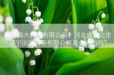 界首海大饲料有限公司？河北省保定市邦宁出国劳务有限公司是合法的吗？