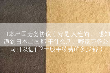 日本出国劳务协议（我是 大连的 ， 想知道到日本出国都 干什么活，哪家劳务公司可以信任?一般手续费的多少钱）