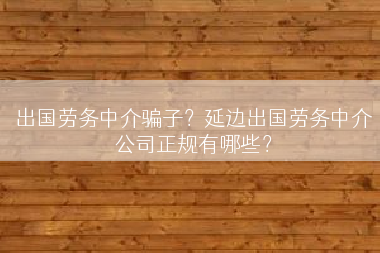 出国劳务中介骗子？延边出国劳务中介公司正规有哪些？