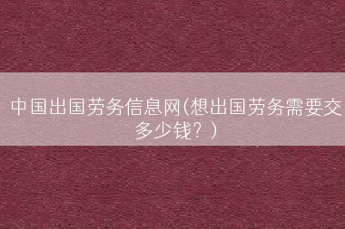 中国出国劳务信息网(想出国劳务需要交多少钱？)