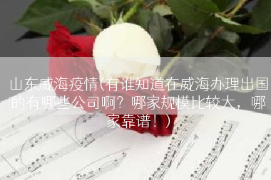 山东威海疫情(有谁知道在威海办理出国的有哪些公司啊？哪家规模比较大，哪家靠谱！)