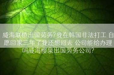 威海联桥出国劳务?我在韩国非法打工 自愿回家三年了我还想回去 公司能给办理吗威海樱泉出国劳务公司?