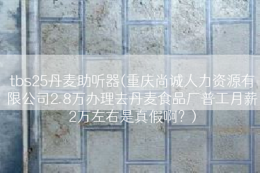 tbs25丹麦助听器(重庆尚诚人力资源有限公司2.8万办理去丹麦食品厂普工月薪2万左右是真假啊？)