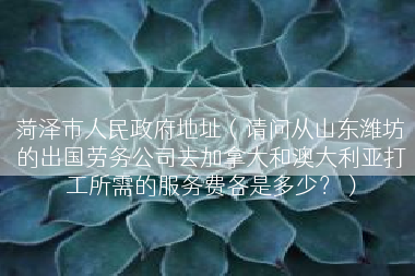 菏泽市人民政府地址（请问从山东潍坊的出国劳务公司去加拿大和澳大利亚打工所需的服务费各是多少？）
