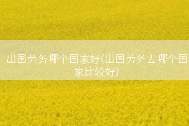 出国劳务哪个国家好(出国劳务去哪个国家比较好)