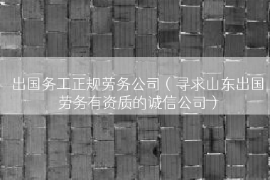 出国务工正规劳务公司（寻求山东出国劳务有资质的诚信公司）