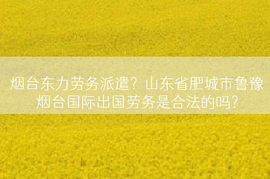 烟台东力劳务派遣？山东省肥城市鲁豫烟台国际出国劳务是合法的吗？