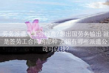 劳务派遣工工会经费?想出国劳务输出 就是签劳工合同的那种 无锡有哪些派遣公司可以找?