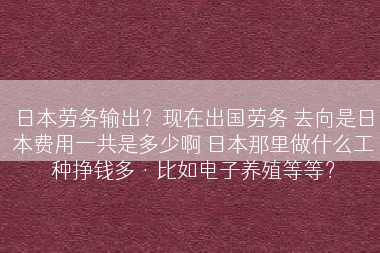 日本劳务输出？现在出国劳务 去向是日本费用一共是多少啊 日本那里做什么工种挣钱多·比如电子养殖等等？
