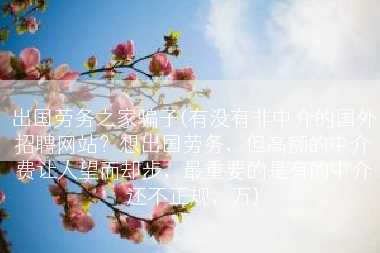 出国劳务之家骗子(有没有非中介的国外招聘网站？想出国劳务，但高额的中介费让人望而却步，最重要的是有的中介还不正规，万)