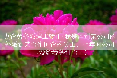 央企劳务派遣工转正(我是广州某公司的外派到某合作国企的员工，七年间公司也没给我签订合同)