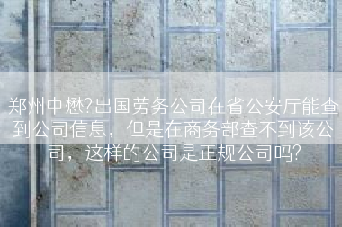 郑州中懋?出国劳务公司在省公安厅能查到公司信息，但是在商务部查不到该公司，这样的公司是正规公司吗?