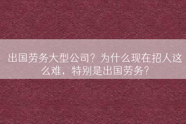 出国劳务大型公司？为什么现在招人这么难，特别是出国劳务？
