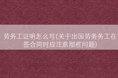 劳务工证明怎么写(关于出国劳务务工在签合同时应注意那些问题)