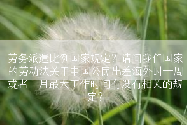 劳务派遣比例国家规定？请问我们国家的劳动法关于中国公民出差海外时一周或者一月最大工作时间有没有相关的规定？